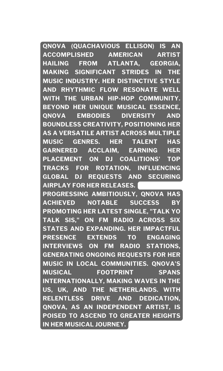 Qnova Quachavious Ellison is an accomplished American artist hailing from Atlanta Georgia making significant strides in the music industry Her distinctive style and rhythmic flow resonate well with the urban hip hop community Beyond her unique musical essence Qnova embodies diversity and boundless creativity positioning her as a versatile artist across multiple music genres Her talent has garnered acclaim earning her placement on DJ Coalitions top tracks for rotation influencing global DJ requests and securing airplay for her releases Progressing ambitiously Qnova has achieved notable success by promoting her latest single Talk Yo Talk Sis on FM radio across six states and expanding Her impactful presence extends to engaging interviews on FM radio stations generating ongoing requests for her music in local communities Qnova s musical footprint spans internationally making waves in the US UK and the Netherlands With relentless drive and dedication Qnova as an independent artist is poised to ascend to greater heights in her musical journey